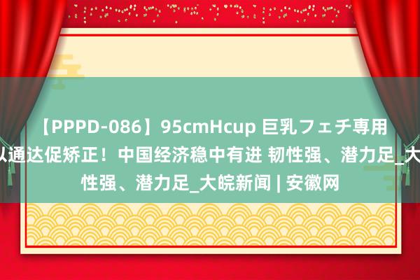 【PPPD-086】95cmHcup 巨乳フェチ専用ソープ SARA 以通达促矫正！中国经济稳中有进 韧性强、潜力足_大皖新闻 | 安徽网