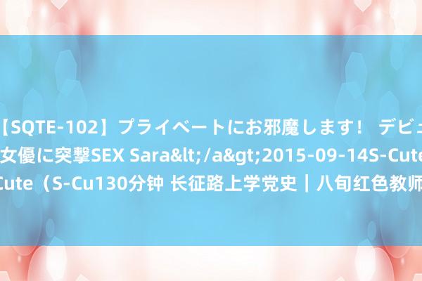 【SQTE-102】プライベートにお邪魔します！ デビューしたてのAV女優に突撃SEX Sara</a>2015-09-14S-Cute&$S-Cute（S-Cu130分钟 长征路上学党史｜八旬红色教师员的信守和传承_大皖新闻 | 安徽网