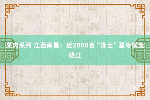 果肉系列 江西南昌：近2000名“泳士”夏令横渡赣江