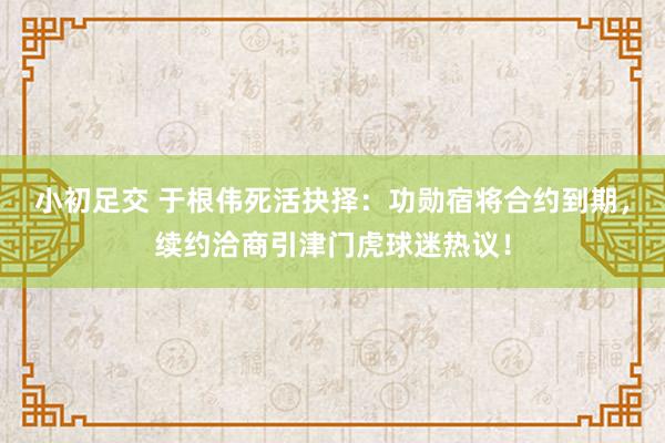 小初足交 于根伟死活抉择：功勋宿将合约到期，续约洽商引津门虎球迷热议！