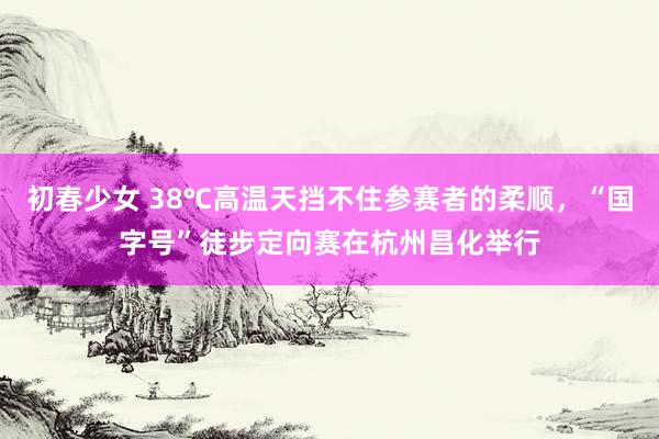 初春少女 38℃高温天挡不住参赛者的柔顺，“国字号”徒步定向赛在杭州昌化举行