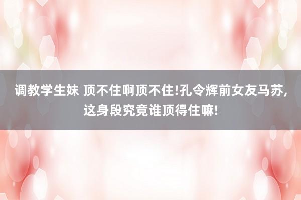 调教学生妹 顶不住啊顶不住!孔令辉前女友马苏，这身段究竟谁顶得住嘛!