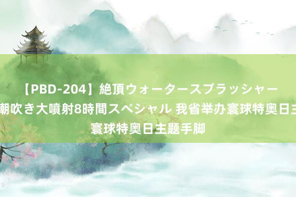 【PBD-204】絶頂ウォータースプラッシャー 放尿＆潮吹き大噴射8時間スペシャル 我省举办寰球特奥日主题手脚