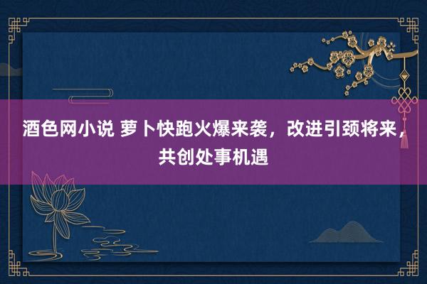 酒色网小说 萝卜快跑火爆来袭，改进引颈将来，共创处事机遇