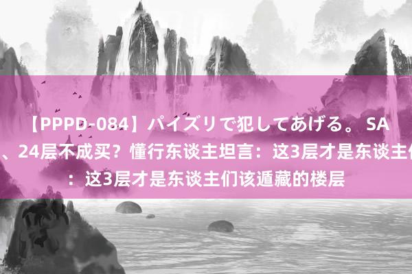 【PPPD-084】パイズリで犯してあげる。 SARA 4、14、18、24层不成买？懂行东谈主坦言：这3层才是东谈主们该遁藏的楼层