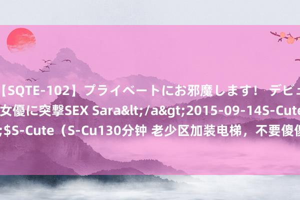 【SQTE-102】プライベートにお邪魔します！ デビューしたてのAV女優に突撃SEX Sara</a>2015-09-14S-Cute&$S-Cute（S-Cu130分钟 老少区加装电梯，不要傻傻的复古，这些耗费你知谈吗？