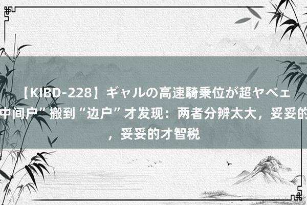 【KIBD-228】ギャルの高速騎乗位が超ヤベェ 我从“中间户”搬到“边户”才发现：两者分辨太大，妥妥的才智税