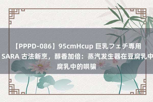 【PPPD-086】95cmHcup 巨乳フェチ専用ソープ SARA 古法新烹，醇香加倍：蒸汽发生器在豆腐乳中的哄骗