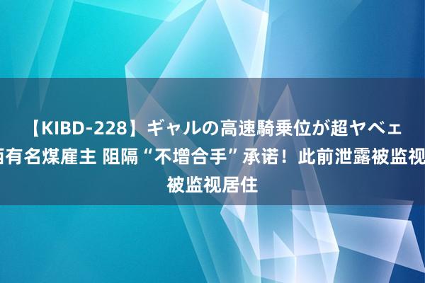 【KIBD-228】ギャルの高速騎乗位が超ヤベェ 山西有名煤雇主 阻隔“不增合手”承诺！此前泄露被监视居住