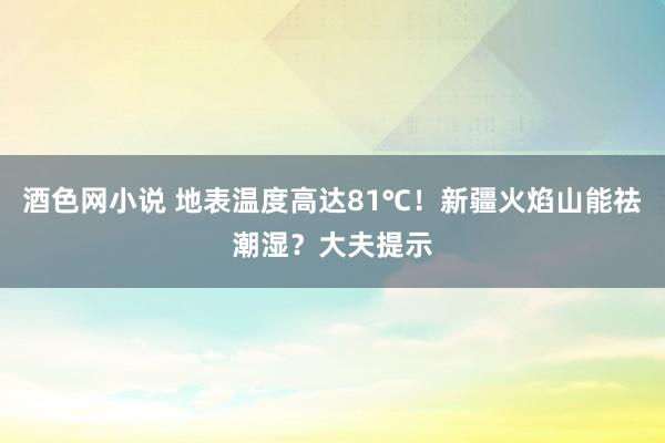 酒色网小说 地表温度高达81℃！新疆火焰山能祛潮湿？大夫提示