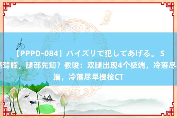 【PPPD-084】パイズリで犯してあげる。 SARA 肺癌驾临，腿部先知？教唆：双腿出现4个极端，冷落尽早搜检CT