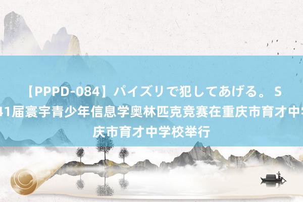 【PPPD-084】パイズリで犯してあげる。 SARA 第41届寰宇青少年信息学奥林匹克竞赛在重庆市育才中学校举行