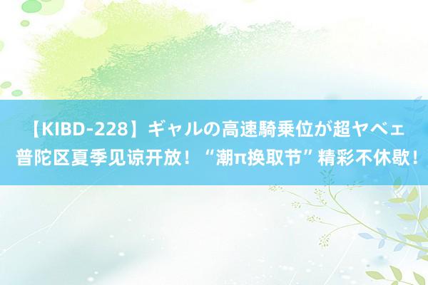 【KIBD-228】ギャルの高速騎乗位が超ヤベェ 普陀区夏季见谅开放！“潮π换取节”精彩不休歇！