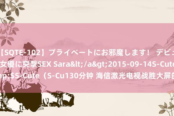 【SQTE-102】プライベートにお邪魔します！ デビューしたてのAV女優に突撃SEX Sara</a>2015-09-14S-Cute&$S-Cute（S-Cu130分钟 海信激光电视战胜大屏的步履，不单是作念“电视”