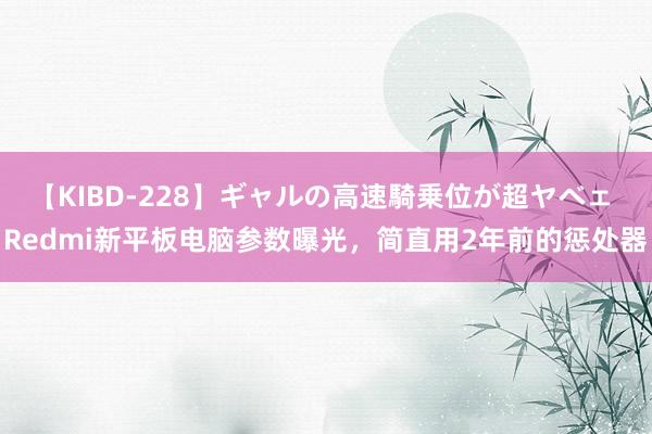 【KIBD-228】ギャルの高速騎乗位が超ヤベェ Redmi新平板电脑参数曝光，简直用2年前的惩处器