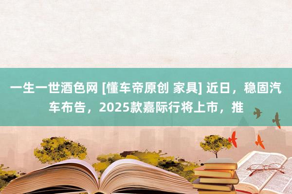 一生一世酒色网 [懂车帝原创 家具] 近日，稳固汽车布告，2025款嘉际行将上市，推