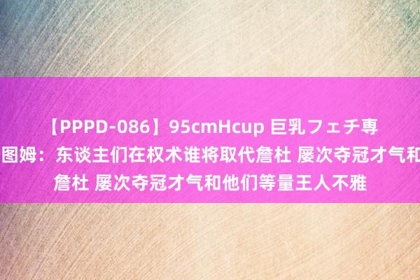 【PPPD-086】95cmHcup 巨乳フェチ専用ソープ SARA 塔图姆：东谈主们在权术谁将取代詹杜 屡次夺冠才气和他们等量王人不雅