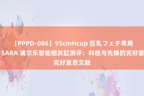 【PPPD-086】95cmHcup 巨乳フェチ専用ソープ SARA 浦尔乐智能烟灰缸测评：科技与先锋的完好意思交融