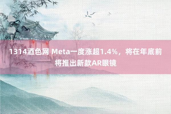 1314酒色网 Meta一度涨超1.4%，将在年底前将推出新款AR眼镜