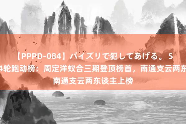 【PPPD-084】パイズリで犯してあげる。 SARA 第24轮跑动榜：周定洋蚁合三期登顶榜首，南通支云两东谈主上榜