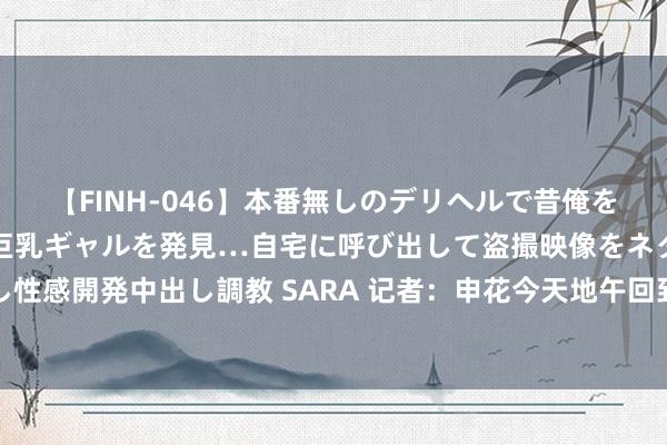 【FINH-046】本番無しのデリヘルで昔俺をバカにしていた同級生の巨乳ギャルを発見…自宅に呼び出して盗撮映像をネタに本番を強要し性感開発中出し調教 SARA 记者：申花今天地午回到上海，京沪大战客队球迷票比往年更抢手