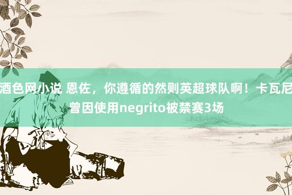 酒色网小说 恩佐，你遵循的然则英超球队啊！卡瓦尼曾因使用negrito被禁赛3场