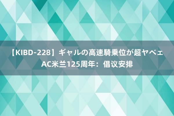 【KIBD-228】ギャルの高速騎乗位が超ヤベェ AC米兰125周年：倡议安排