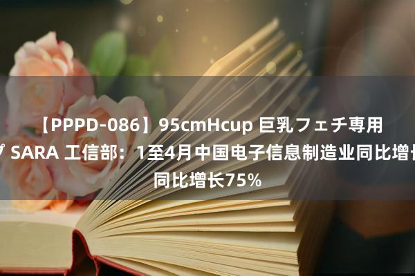 【PPPD-086】95cmHcup 巨乳フェチ専用ソープ SARA 工信部：1至4月中国电子信息制造业同比增长75%