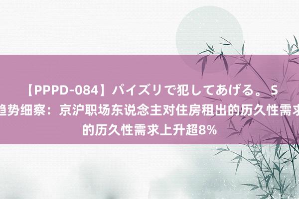 【PPPD-084】パイズリで犯してあげる。 SARA 租房趋势细察：京沪职场东说念主对住房租出的历久性需求上升超8%