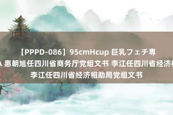 【PPPD-086】95cmHcup 巨乳フェチ専用ソープ SARA 惠朝旭任四川省商务厅党组文书 李江任四川省经济相助局党组文书