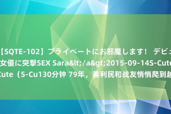 【SQTE-102】プライベートにお邪魔します！ デビューしたてのAV女優に突撃SEX Sara</a>2015-09-14S-Cute&$S-Cute（S-Cu130分钟 79年，姜利民和战友悄悄爬到越军阵脚，却眨眼间说：要主动涌现