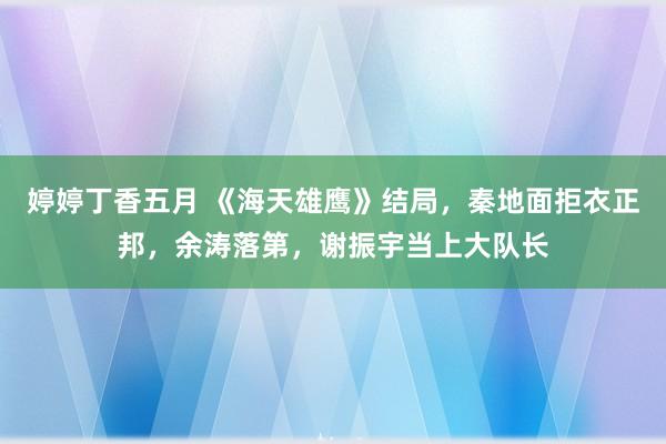 婷婷丁香五月 《海天雄鹰》结局，秦地面拒衣正邦，余涛落第，谢振宇当上大队长