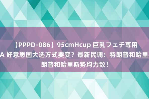 【PPPD-086】95cmHcup 巨乳フェチ専用ソープ SARA 好意思国大选方式要变？最新民调：特朗普和哈里斯势均力敌！