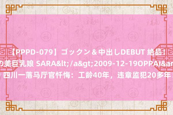 【PPPD-079】ゴックン＆中出しDEBUT 絶品！！ピンク乳首の美巨乳娘 SARA</a>2009-12-19OPPAI&$OPPAI119分钟 四川一落马厅官忏悔：工龄40年，违章监犯20多年！为躲组织审查，找东谈主签订“攻守同盟”