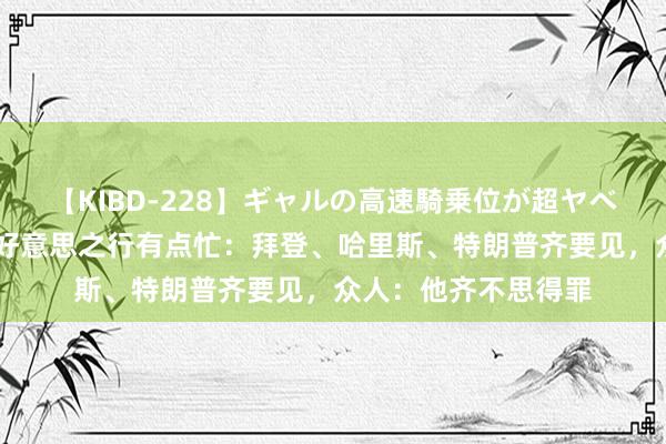 【KIBD-228】ギャルの高速騎乗位が超ヤベェ 内塔尼亚胡的访好意思之行有点忙：拜登、哈里斯、特朗普齐要见，众人：他齐不思得罪