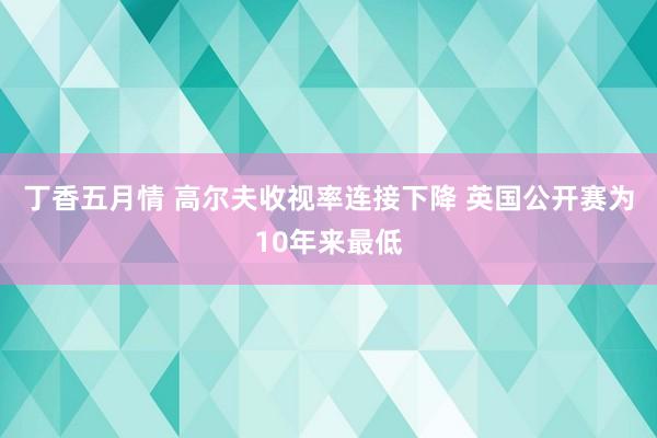 丁香五月情 高尔夫收视率连接下降 英国公开赛为10年来最低