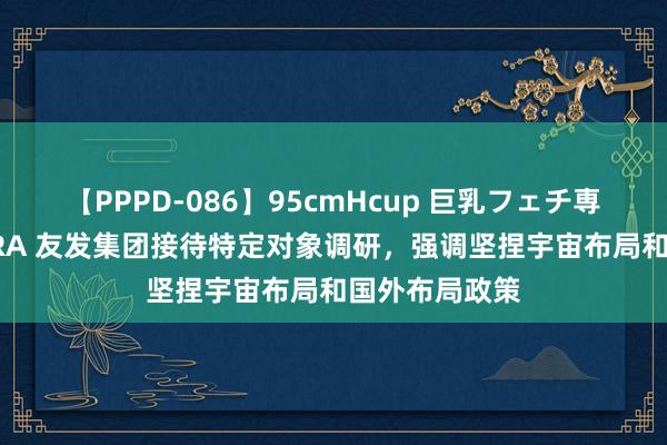 【PPPD-086】95cmHcup 巨乳フェチ専用ソープ SARA 友发集团接待特定对象调研，强调坚捏宇宙布局和国外布局政策