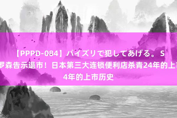 【PPPD-084】パイズリで犯してあげる。 SARA 罗森告示退市！日本第三大连锁便利店杀青24年的上市历史