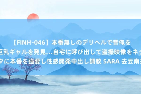 【FINH-046】本番無しのデリヘルで昔俺をバカにしていた同級生の巨乳ギャルを発見…自宅に呼び出して盗撮映像をネタに本番を強要し性感開発中出し調教 SARA 去云南采菌子 小众游缘何“出圈”