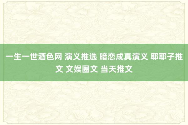 一生一世酒色网 演义推选 暗恋成真演义 耶耶子推文 文娱圈文 当天推文