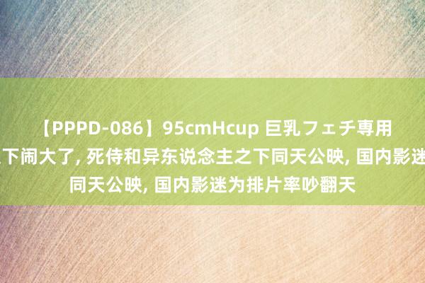 【PPPD-086】95cmHcup 巨乳フェチ専用ソープ SARA 这下闹大了， 死侍和异东说念主之下同天公映， 国内影迷为排片率吵翻天