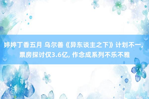 婷婷丁香五月 乌尔善《异东谈主之下》计划不一， 票房探讨仅3.6亿， 作念成系列不乐不雅