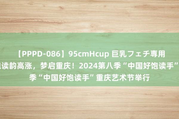 【PPPD-086】95cmHcup 巨乳フェチ専用ソープ SARA 饱读韵高涨，梦启重庆！2024第八季“中国好饱读手”重庆艺术节举行