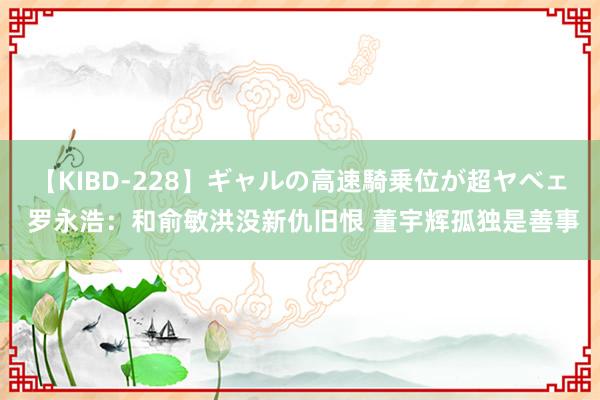 【KIBD-228】ギャルの高速騎乗位が超ヤベェ 罗永浩：和俞敏洪没新仇旧恨 董宇辉孤独是善事