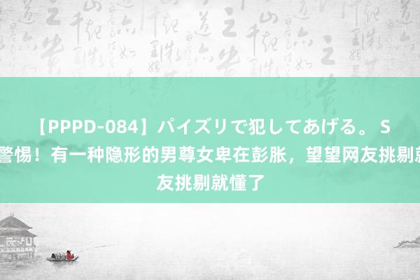 【PPPD-084】パイズリで犯してあげる。 SARA 警惕！有一种隐形的男尊女卑在彭胀，望望网友挑剔就懂了