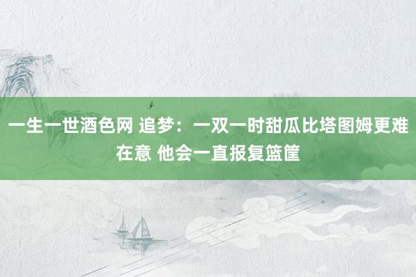 一生一世酒色网 追梦：一双一时甜瓜比塔图姆更难在意 他会一直报复篮筐