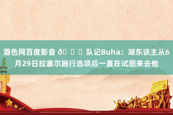 酒色网百度影音 ?队记Buha：湖东谈主从6月29日拉塞尔施行选项后一直在试图来去他