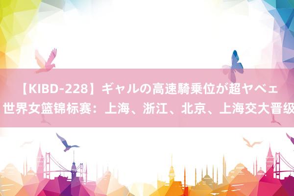 【KIBD-228】ギャルの高速騎乗位が超ヤベェ 世界女篮锦标赛：上海、浙江、北京、上海交大晋级