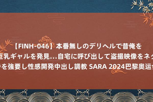 【FINH-046】本番無しのデリヘルで昔俺をバカにしていた同級生の巨乳ギャルを発見…自宅に呼び出して盗撮映像をネタに本番を強要し性感開発中出し調教 SARA 2024巴黎奥运会开幕，A股多家上市公司“参赛”