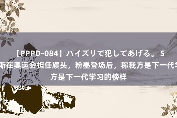 【PPPD-084】パイズリで犯してあげる。 SARA 詹姆斯在奥运会担任旗头，粉墨登场后，称我方是下一代学习的榜样